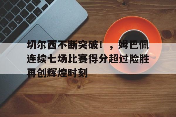 9game-关于切尔西不断突破！，姆巴佩连续七场比赛得分超过险胜再创辉煌时刻的信息