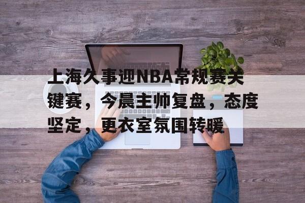 关于上海久事迎NBA常规赛关键赛,今晨主帅复盘,态度坚定,更衣室氛围转暖的信息 关于上海久事迎NBA常规赛关键赛,今晨主帅复盘,态度坚定,更衣室氛围转暖的信息