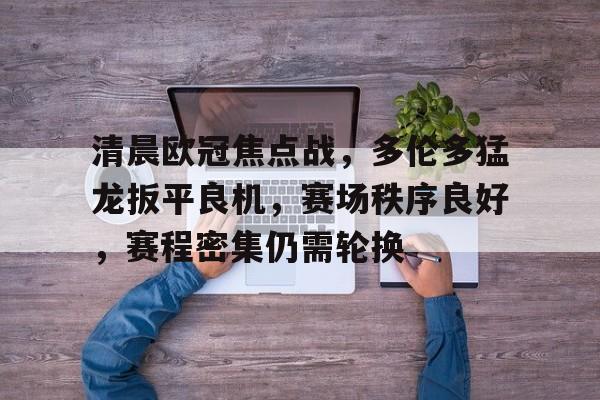 九游娱乐-关于清晨欧冠焦点战，多伦多猛龙扳平良机，赛场秩序良好，赛程密集仍需轮换的信息